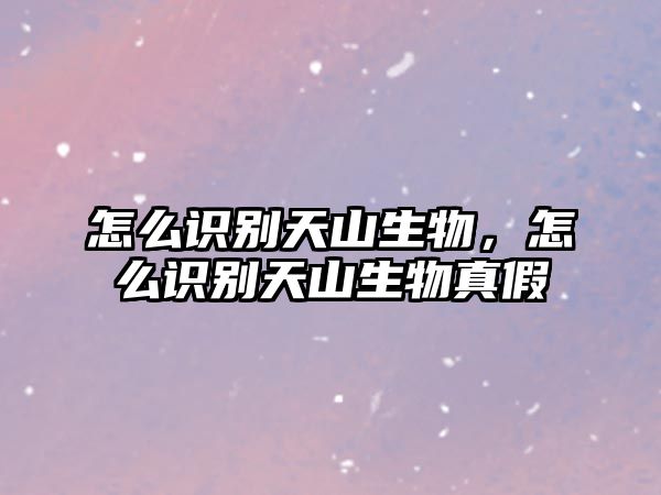 怎么識別天山生物，怎么識別天山生物真假