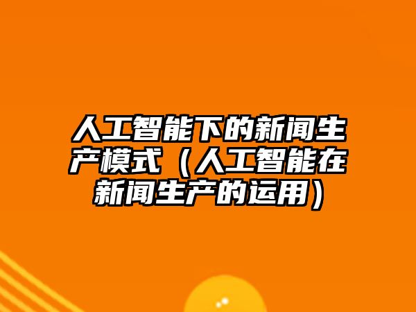人工智能下的新聞生產(chǎn)模式(人工智能在新聞生產(chǎn)的運(yùn)用)