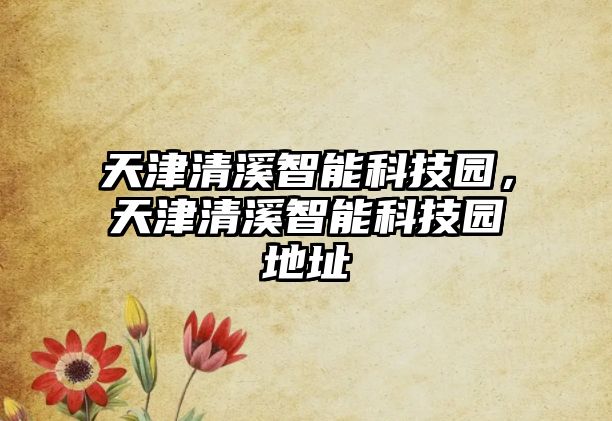 天津清溪智能科技園，天津清溪智能科技園地址