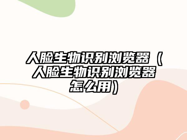 人臉生物識別瀏覽器（人臉生物識別瀏覽器怎么用）