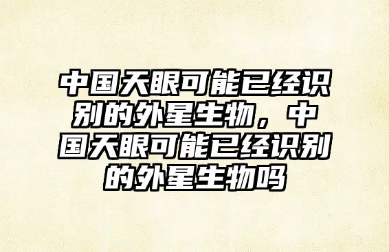 中國(guó)天眼可能已經(jīng)識(shí)別的外星生物，中國(guó)天眼可能已經(jīng)識(shí)別的外星生物嗎