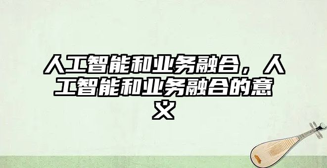 人工智能和業(yè)務(wù)融合，人工智能和業(yè)務(wù)融合的意義