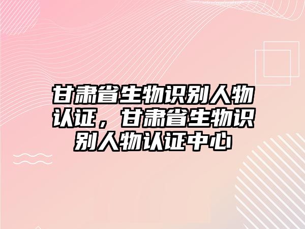 甘肅省生物識別人物認(rèn)證，甘肅省生物識別人物認(rèn)證中心